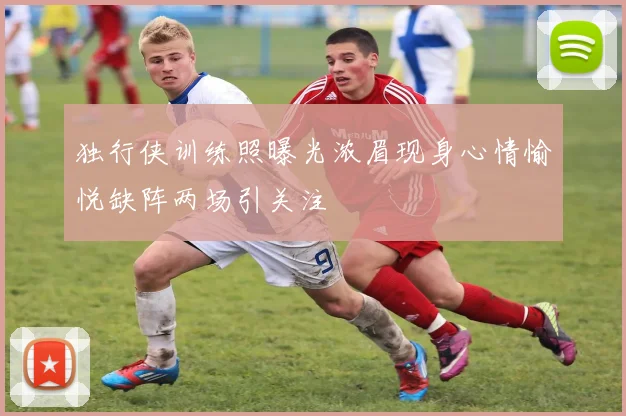 独行侠训练照曝光浓眉现身心情愉悦缺阵两场引关注