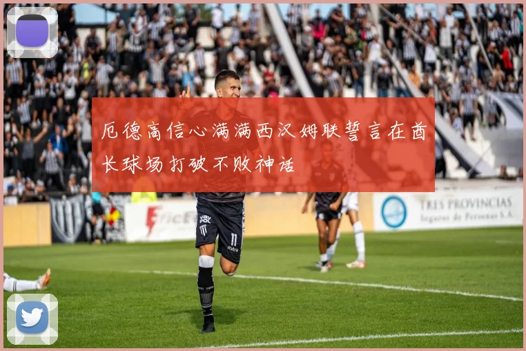 厄德高信心满满西汉姆联誓言在酋长球场打破不败神话