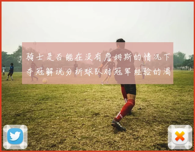 骑士是否能在没有詹姆斯的情况下夺冠解说分析球队对冠军经验的渴望与担忧