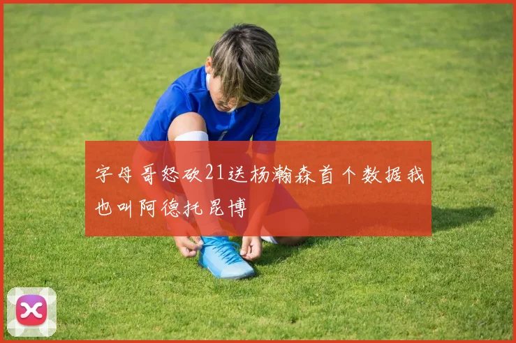 字母哥怒砍21送杨瀚森首个数据我也叫阿德托昆博