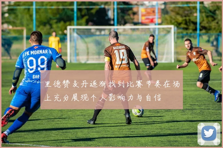 里德赞麦丹逐渐找到比赛节奏在场上充分展现个人影响力与自信