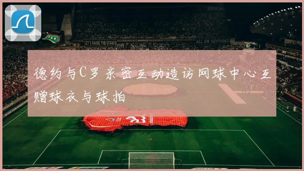 德约与C罗亲密互动造访网球中心互赠球衣与球拍