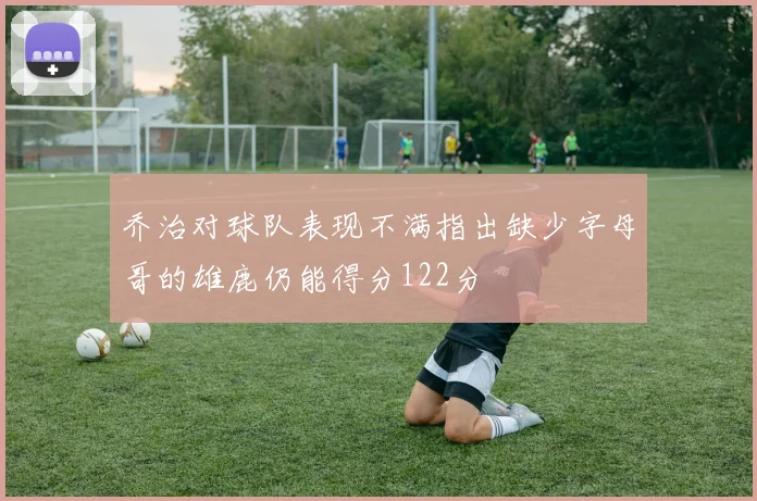 乔治对球队表现不满指出缺少字母哥的雄鹿仍能得分122分