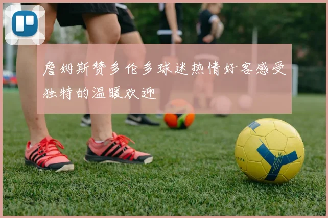 詹姆斯赞多伦多球迷热情好客感受独特的温暖欢迎