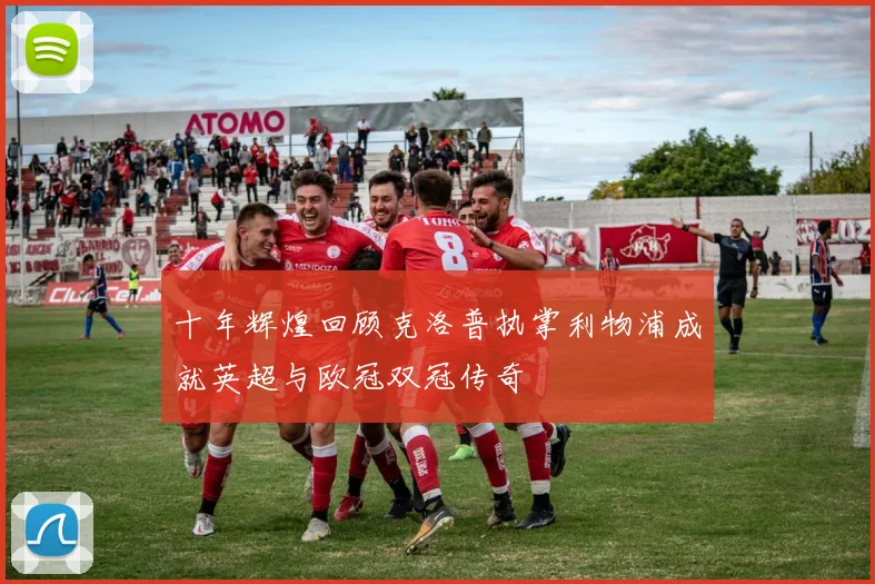 十年辉煌回顾克洛普执掌利物浦成就英超与欧冠双冠传奇