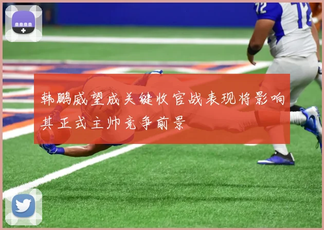 韩鹏威望成关键收官战表现将影响其正式主帅竞争前景