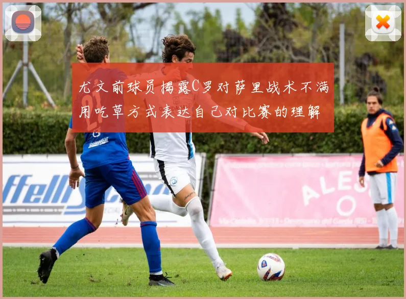 尤文前球员揭露C罗对萨里战术不满用吃草方式表达自己对比赛的理解