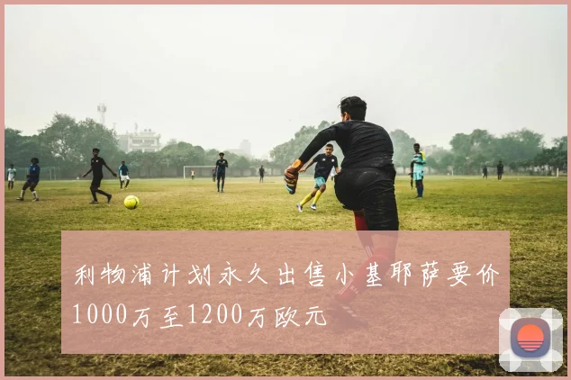 利物浦计划永久出售小基耶萨要价1000万至1200万欧元
