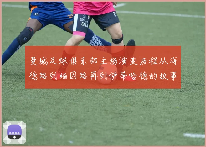 曼城足球俱乐部主场演变历程从海德路到缅因路再到伊蒂哈德的故事