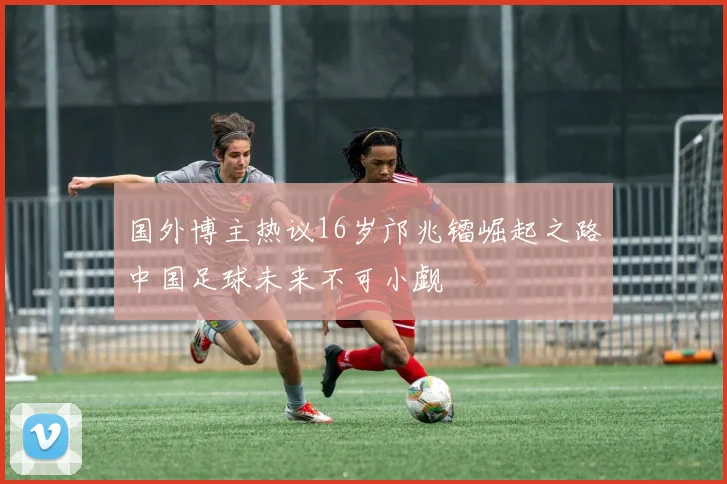 国外博主热议16岁邝兆镭崛起之路中国足球未来不可小觑
