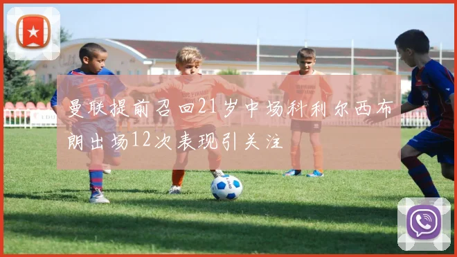 曼联提前召回21岁中场科利尔西布朗出场12次表现引关注