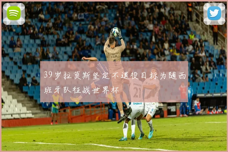 39岁拉莫斯坚定不退役目标为随西班牙队征战世界杯
