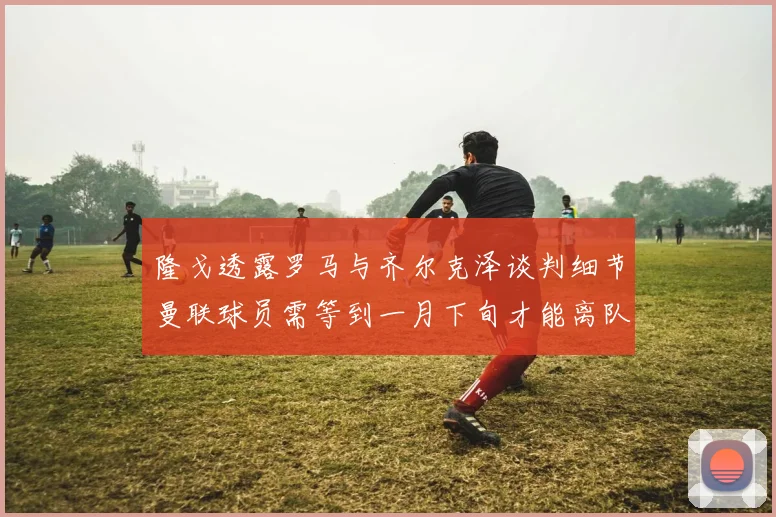 隆戈透露罗马与齐尔克泽谈判细节曼联球员需等到一月下旬才能离队