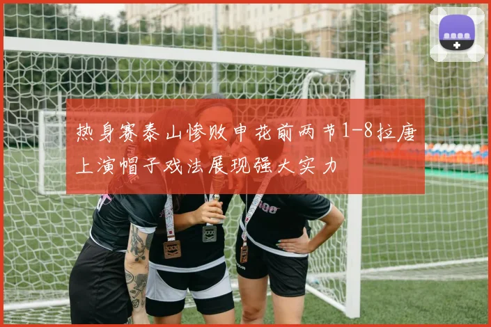 热身赛泰山惨败申花前两节1-8拉唐上演帽子戏法展现强大实力