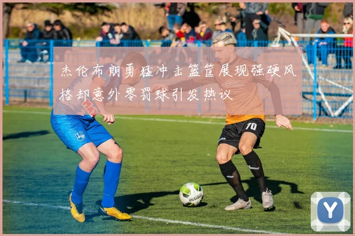 杰伦布朗勇猛冲击篮筐展现强硬风格却意外零罚球引发热议