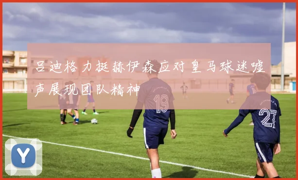 吕迪格力挺赫伊森应对皇马球迷嘘声展现团队精神