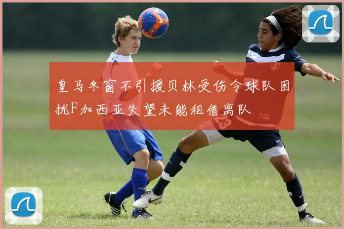 皇马冬窗不引援贝林受伤令球队困扰F加西亚失望未能租借离队