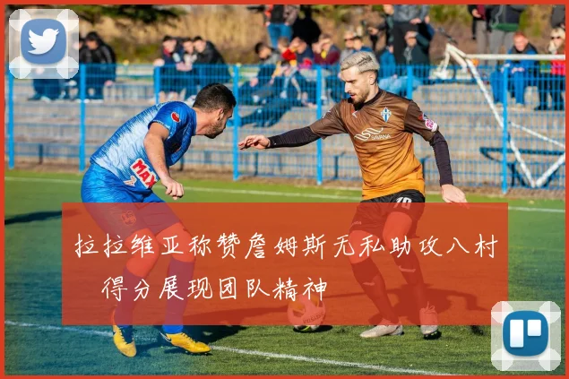 拉拉维亚称赞詹姆斯无私助攻八村塁得分展现团队精神