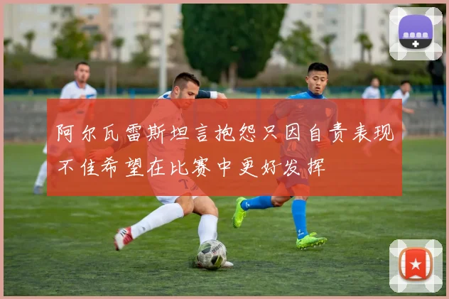 阿尔瓦雷斯坦言抱怨只因自责表现不佳希望在比赛中更好发挥