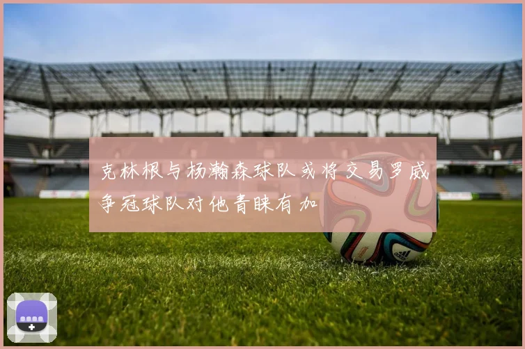 克林根与杨瀚森球队或将交易罗威争冠球队对他青睐有加